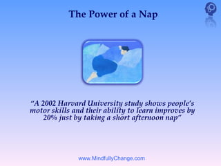 The Power of a Nap




“A 2002 Harvard University study shows people’s
motor skills and their ability to learn improves by
    20% just by taking a short afternoon nap”




               www.MindfullyChange.com
 