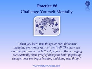 Practice #6
       Challenge Yourself Mentally




      “When you learn new things, or even think new
   thoughts, your brain restructures itself. The more you
exercise your brain, the better it performs. Brain imaging
  scans actually show proof of this: your brain physically
 changes once you begin learning and doing new things”

                 www.MindfullyChange.com
 