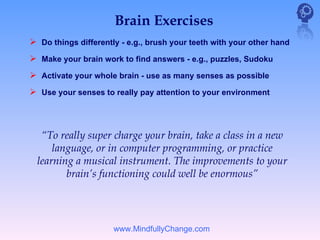Brain Exercises
 Do things differently - e.g., brush your teeth with your other hand
 Make your brain work to find answers - e.g., puzzles, Sudoku
 Activate your whole brain - use as many senses as possible
 Use your senses to really pay attention to your environment



   “To really super charge your brain, take a class in a new
      language, or in computer programming, or practice
  learning a musical instrument. The improvements to your
         brain’s functioning could well be enormous”




                      www.MindfullyChange.com
 