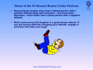 Stress is the #1 Reason Brains Under Perform
 Neuroscience studies show that a relaxed person with a
   positive attitude deals with stressors – and even brain
   disorders - much better than a tense person with a negative
   attitude

 Brain scans prove that laughter is a great stress reducer. If
   you are having difficulty changing your attitude, engage in
   activities that make you laugh




                    www.MindfullyChange.com
 