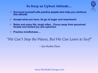 So Keep an Upbeat Attitude…
  Surround yourself with positive people who help you reinforce
    this attitude

  Accept what you have, let go of anger and resentment
  Relax and enjoy life, laugh often…Focus away from perceived
    threats and toward joy and optimism

  Practice mindfulness…

“We Can’t Stop the Waves, But We Can Learn to Surf”
                         ~ Jon Kabat Zinn




                     www.MindfullyChange.com
 