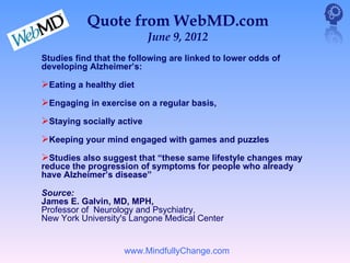 Quote from WebMD.com
                           June 9, 2012
Studies find that the following are linked to lower odds of
developing Alzheimer’s:

Eating a healthy diet
Engaging in exercise on a regular basis,
Staying socially active
Keeping your mind engaged with games and puzzles
Studies also suggest that “these same lifestyle changes may
reduce the progression of symptoms for people who already
have Alzheimer’s disease”

Source:
James E. Galvin, MD, MPH,
Professor of Neurology and Psychiatry,
New York University's Langone Medical Center


                    www.MindfullyChange.com
 