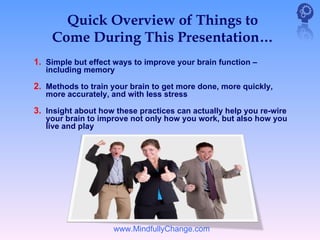 Quick Overview of Things to
    Come During This Presentation…
1. Simple but effect ways to improve your brain function –
   including memory

2. Methods to train your brain to get more done, more quickly,
   more accurately, and with less stress

3. Insight about how these practices can actually help you re-wire
   your brain to improve not only how you work, but also how you
   live and play




                    www.MindfullyChange.com
 
