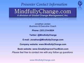Presenter Contact Information




                     Jonathan Jordan
                Business & Executive Coach

                   Phone: (321) 214-5824

                Twitter: @MindfullyChange

          E-mail: Jonathan@MindfullyChange.com

       Company website: www.MindfullyChange.com

     Book website: www.GreatlyImproveYourBrain.com
Please feel free to contact me with any follow up questions


                 www.MindfullyChange.com
 