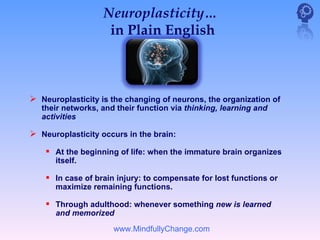 Neuroplasticity…
                    in Plain English



 Neuroplasticity is the changing of neurons, the organization of
   their networks, and their function via thinking, learning and
   activities

 Neuroplasticity occurs in the brain:
     At the beginning of life: when the immature brain organizes
      itself.

     In case of brain injury: to compensate for lost functions or
      maximize remaining functions.

     Through adulthood: whenever something new is learned
      and memorized
                      www.MindfullyChange.com
 