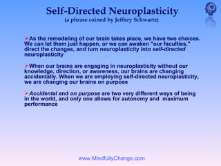 Self-Directed Neuroplasticity
               (a phrase coined by Jeffrey Schwartz)


As the remodeling of our brain takes place, we have two choices.
We can let them just happen, or we can awaken "our faculties,"
direct the changes, and turn neuroplasticity into self-directed
neuroplasticity

When our brains are engaging in neuroplasticity without our
knowledge, direction, or awareness, our brains are changing
accidentally. When we are employing self-directed neuroplasticity,
we are changing our brains on purpose

Accidental and on purpose are two very different ways of being
in the world, and only one allows for autonomy and maximum
performance




                    www.MindfullyChange.com
 