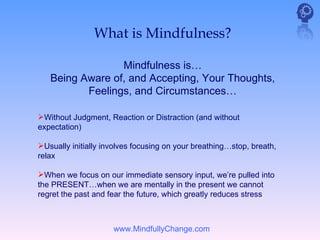 What is Mindfulness?

                 Mindfulness is…
   Being Aware of, and Accepting, Your Thoughts,
          Feelings, and Circumstances…

Without Judgment, Reaction or Distraction (and without
expectation)

Usually initially involves focusing on your breathing…stop, breath,
relax

When we focus on our immediate sensory input, we’re pulled into
the PRESENT…when we are mentally in the present we cannot
regret the past and fear the future, which greatly reduces stress



                     www.MindfullyChange.com
 