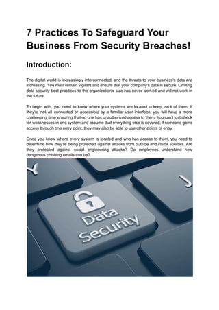 7 Practices To Safeguard Your
Business From Security Breaches!
Introduction:
The digital world is increasingly interconnected, and the threats to your business's data are
increasing. You must remain vigilant and ensure that your company's data is secure. Limiting
data security best practices to the organization's size has never worked and will not work in
the future.
To begin with, you need to know where your systems are located to keep track of them. If
they're not all connected or accessible by a familiar user interface, you will have a more
challenging time ensuring that no one has unauthorized access to them. You can't just check
for weaknesses in one system and assume that everything else is covered; if someone gains
access through one entry point, they may also be able to use other points of entry.
Once you know where every system is located and who has access to them, you need to
determine how they're being protected against attacks from outside and inside sources. Are
they protected against social engineering attacks? Do employees understand how
dangerous phishing emails can be?
 
