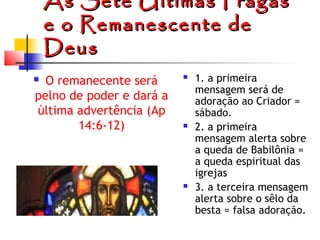 As Sete Últimas Pragas
e o Remanescente de
Deus
O remanecente será
pelno de poder e dará a
última advertência (Ap
14:6-12)









1. a primeira
mensagem será de
adoração ao Criador =
sábado.
2. a primeira
mensagem alerta sobre
a queda de Babilônia =
a queda espiritual das
igrejas
3. a terceira mensagem
alerta sobre o sêlo da
besta = falsa adoração.

 