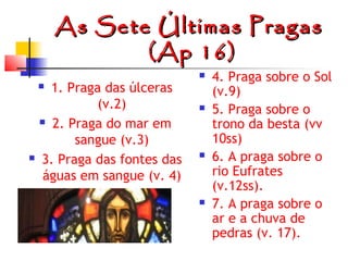 As Sete Últimas Pragas
(Ap 16)
1. Praga das úlceras
(v.2)
 2. Praga do mar em
sangue (v.3)
3. Praga das fontes das
águas em sangue (v. 4)













4. Praga sobre o Sol
(v.9)
5. Praga sobre o
trono da besta (vv
10ss)
6. A praga sobre o
rio Eufrates
(v.12ss).
7. A praga sobre o
ar e a chuva de
pedras (v. 17).

 