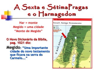 A Sexta e SétimaPragas
e o Harmagedom
Har = monte
Megido = uma cidade
“Monte de Megido”
O Novo Dicionário da Bíblia,
pag. 1021 diz:

Megido: “Uma importante

cidade do novo testamento
que ficava na serra do
Carmelo...”

 