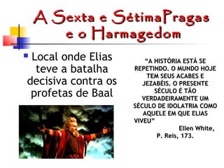 A Sexta e SétimaPragas
e o Harmagedom
Local onde Elias
teve a batalha
decisiva contra os
profetas de Baal



“A HISTÓRIA ESTÁ SE
REPETINDO. O MUNDO HOJE
TEM SEUS ACABES E
JEZABÉIS. O PRESENTE
SÉCULO É TÃO
VERDADEIRAMENTE UM
SÉCULO DE IDOLATRIA COMO
AQUELE EM QUE ELIAS
VIVEU”
Ellen White,
P. Reis, 173.


 