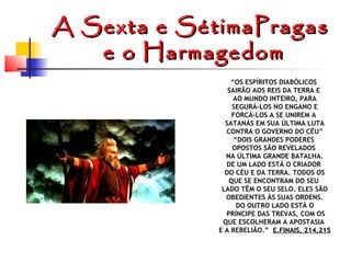 A Sexta e SétimaPragas
e o Harmagedom
“OS ESPÍRITOS DIABÓLICOS
SAIRÃO AOS REIS DA TERRA E
AO MUNDO INTEIRO, PARA
SEGURÁ-LOS NO ENGANO E
FORCÁ-LOS A SE UNIREM A
SATANÁS EM SUA ÚLTIMA LUTA
CONTRA O GOVERNO DO CÉU”
“DOIS GRANDES PODERES
OPOSTOS SÃO REVELADOS
NA ÚLTIMA GRANDE BATALHA.
DE UM LADO ESTÁ O CRIADOR
DO CÉU E DA TERRA. TODOS OS
QUE SE ENCONTRAM DO SEU
LADO TÊM O SEU SELO. ELES SÃO
OBEDIENTES ÀS SUAS ORDENS.
DO OUTRO LADO ESTÁ O
PRÍNCIPE DAS TREVAS, COM OS
QUE ESCOLHERAM A APOSTASIA
E A REBELIÃO.” E.FINAIS, 214,215

 