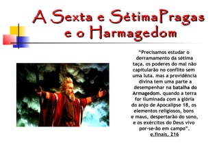 A Sexta e SétimaPragas
e o Harmagedom
“Precisamos estudar o
derramamento da sétima
taça. os poderes do mal não
capitularão no conflito sem
uma luta. mas a providência
divina tem uma parte a
desempenhar na batalha do
Armagedom. quando a terra
Armagedom
for iluminada com a glória
do anjo de Apocalipse 18, os
elementos religiosos, bons
e maus, despertarão do sono,
e os exércitos do Deus vivo
por-se-ão em campo”.
e.finais, 216

 