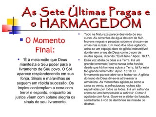 As
o

Sete Últimas Pragas e
HARMAGEDOM




O Momento
Final:

'É à meia-noite que Deus
manifesta o Seu poder para o
livramento de Seu povo. O Sol
aparece resplandecendo em sua
força. Sinais e maravilhas se
seguem em rápida sucessão. Os
ímpios contemplam a cena com
terror e espanto, enquanto os
justos vêem com solene alegria os
sinais de seu livramento.




Tudo na Natureza parece desviado de seu
curso. As correntes de água deixam de fluir.
Nuvens negras e pesadas sobem e chocam-se
umas nas outras. Em meio dos céus agitados,
acha-se um espaço claro de glória indescritível,
donde vem a voz de Deus como o som de
muitas águas, dizendo: “Está feito.” Apoc. 16:17.
Essa voz abala os céus e a Terra. Há um
grande terremoto “como nunca tinha havido
desde que há homens sobre a Terra; tal foi este
tão grande terremoto”. Apoc. 16:18. O
firmamento parece abrir-se e fechar-se. A glória
do trono de Deus dir-se-ia atravessar a
atmosfera. As montanhas agitam-se como a
cana ao vento, e anfractuosas rochas são
espalhadas por todos os lados. Há um estrondo
como de uma tempestade a sobrevir. O mar é
açoitado com fúria. Ouve-se o sibilar do furacão,
semelhante à voz de demônios na missão de
destruir.

 