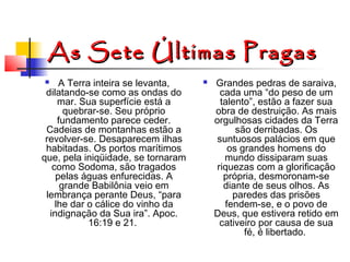 As Sete Últimas Pragas
A Terra inteira se levanta,
dilatando-se como as ondas do
mar. Sua superfície está a
quebrar-se. Seu próprio
fundamento parece ceder.
Cadeias de montanhas estão a
revolver-se. Desaparecem ilhas
habitadas. Os portos marítimos
que, pela iniqüidade, se tornaram
como Sodoma, são tragados
pelas águas enfurecidas. A
grande Babilônia veio em
lembrança perante Deus, “para
lhe dar o cálice do vinho da
indignação da Sua ira”. Apoc.
16:19 e 21.




Grandes pedras de saraiva,
cada uma “do peso de um
talento”, estão a fazer sua
obra de destruição. As mais
orgulhosas cidades da Terra
são derribadas. Os
suntuosos palácios em que
os grandes homens do
mundo dissiparam suas
riquezas com a glorificação
própria, desmoronam-se
diante de seus olhos. As
paredes das prisões
fendem-se, e o povo de
Deus, que estivera retido em
cativeiro por causa de sua
fé, é libertado.

 