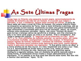 As Sete Últimas Pragas
Surge logo no Oriente uma pequena nuvem negra, aproximadamente da
metade do tamanho da mão de um homem. É a nuvem que rodeia o
Salvador, e que, a distância, parece estar envolta em trevas . O povo de
Deus sabe ser esse o sinal do Filho do homem. Em solene silêncio fitamna enquanto se aproxima da Terra, mais e mais brilhante e gloriosa, até se
tornar grande nuvem branca, mostrando na base uma glória semelhante ao
fogo consumidor e encimada pelo arco-íris do concerto. Jesus, na nuvem,
avança como poderoso vencedor. Agora, não como “Homem de dores”,
para sorver o amargo cálice da ignomínia e miséria, vem Ele vitorioso no
Céu e na Terra para julgar os vivos e os mortos. “Fiel e verdadeiro”, Ele
“julga e peleja em justiça.” E “seguiram-nO os exércitos no Céu”. Apoc.
19:11 e 14. Com antífonas de melodia celestial, os santos anjos, em vasta
e inumerável multidão, acompanham-nO em Seu avanço. O firmamento
parece repleto de formas radiantes – milhares de milhares, milhões de
milhões. Nenhuma pena humana pode descrever esta cena, mente alguma
mortal é apta para conceber seu esplendor. “A Sua glória cobriu os céus” e
a Terra encheu-se do Seu louvor. E o Seu resplendor era como a luz.” Hab.
3:3 e 4. Aproximando-se ainda mais a nuvem viva, todos os olhos
contemplam o Príncipe da vida. Nenhuma coroa de espinhos agora
desfigura a sagrada cabeça, mas um diadema de glória repousa sobre a
santa fronte. O semblante divino irradia o fulgor deslumbrante do Sol
meridiano. “E no vestido e na Sua coxa tem escrito este nome: Rei dos reis
e Senhor dos senhores.” Apoc. 19:16.

 