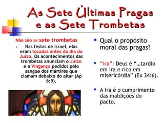 As Sete Últimas Pragas
e as Sete Trombetas
Não são as sete trombetas
1.
Nas festas de Israel, elas
eram tocadas antes do dia do
Juízo. Os acontecimentos das
trombetas anunciam o Juízo
e a Vingança pedidos pelo
sangue dos mártires que
clamam debaixo do altar (Ap
6:9).



Qual o propósito
moral das pragas?



“ira”: Deus é “…tardio
em ira e rico em
misericórdia” (Ex 34:6).



A Ira é o cumprimento
das maldições do
pacto.

 