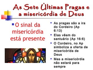 As
a

Sete Últimas Pragas e
misericórdia de Deus

O sinal da
misericórdia
está presente










As pragas são a ira
do Cordeiro (Ap
6:13)
Elas vêem do
santuário (Ap 16:6)
O Cordeiro, no Ap
simboliza a oferta de
misericórida de
Deus
Mas a misericórdia
não estará para
sempre

 
