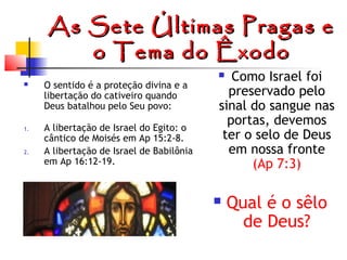 As Sete Últimas Pragas e
o Tema do Êxodo


1.

2.

O sentido é a proteção divina e a
libertação do cativeiro quando
Deus batalhou pelo Seu povo:
A libertação de Israel do Egito: o
cântico de Moisés em Ap 15:2-8.
A libertação de Israel de Babilônia
em Ap 16:12-19.

Como Israel foi
preservado pelo
sinal do sangue nas
portas, devemos
ter o selo de Deus
em nossa fronte
(Ap 7:3)





Qual é o sêlo
de Deus?

 