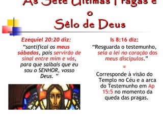 As Sete Últimas Pragas e
o
Sêlo de Deus
Ezequiel 20:20 diz:
“santificai os meus
sábados, pois servirão de
sinal entre mim e vós,
para que saibais que eu
sou o SENHOR, vosso
Deus. ”

Is 8:16 diz:
“Resguarda o testemunho,
sela a lei no coração dos
meus discípulos.”

=
Corresponde à visão do
Templo no Céu e a arca
do Testemunho em Ap
15:5 no momento da
queda das pragas.

 
