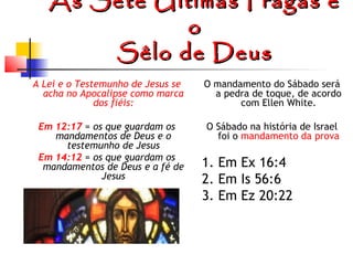 As Sete Últimas Pragas e
o
Sêlo de Deus
A Lei e o Testemunho de Jesus se
acha no Apocalipse como marca
dos fiéis:

O mandamento do Sábado será
a pedra de toque, de acordo
com Ellen White.

Em 12:17 = os que guardam os
mandamentos de Deus e o
testemunho de Jesus
Em 14:12 = os que guardam os
mandamentos de Deus e a fé de
Jesus

O Sábado na história de Israel
foi o mandamento da prova

1. Em Ex 16:4
2. Em Is 56:6
3. Em Ez 20:22

 
