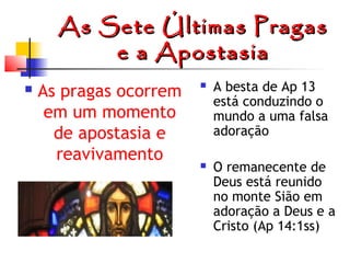 As Sete Últimas Pragas
e a Apostasia


As pragas ocorrem
em um momento
de apostasia e
reavivamento



A besta de Ap 13
está conduzindo o
mundo a uma falsa
adoração



O remanecente de
Deus está reunido
no monte Sião em
adoração a Deus e a
Cristo (Ap 14:1ss)

 