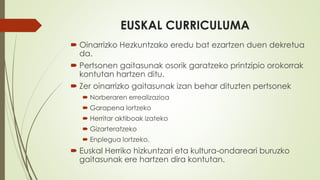 EUSKAL CURRICULUMA
 Oinarrizko Hezkuntzako eredu bat ezartzen duen dekretua
da.
 Pertsonen gaitasunak osorik garatzeko printzipio orokorrak
kontutan hartzen ditu.
 Zer oinarrizko gaitasunak izan behar dituzten pertsonek
 Norberaren errealizazioa
 Garapena lortzeko
 Herritar aktiboak izateko
 Gizarteratzeko
 Enplegua lortzeko.
 Euskal Herriko hizkuntzari eta kultura-ondareari buruzko
gaitasunak ere hartzen dira kontutan.
 