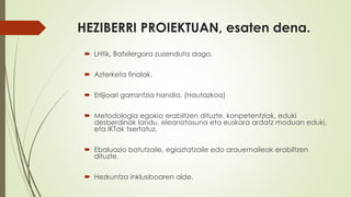 HEZIBERRI PROIEKTUAN, esaten dena.
 LHtik, Batxilergora zuzenduta dago.
 Azterketa finalak.
 Erlijioari garrantzia handia. (Hautazkoa)
 Metodologia egokia erabiltzen dituzte, konpetentziak, eduki
desberdinak landu, eleaniztasuna eta euskara ardatz moduan eduki,
eta IKTak txertatuz.
 Ebaluazio batutzaile, egiaztatzaile edo arauemaileak erabiltzen
dituzte.
 Hezkuntza inklusiboaren alde.
 