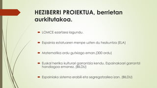 HEZIBERRI PROIEKTUA, berrietan
aurkitutakoa.
 LOMCE ezartzea lagundu.
 Espainia estatuaren menpe uzten du hezkuntza (ELA)
 Matematika ordu gutxiago eman.(300 ordu)
 Euskal herriko kulturari garrantzia kendu, Espainakoari garrantzi
handiagoa emanez. (BILDU)
 Espainiako sistema erabili eta segregatzailea izan. (BILDU)
 