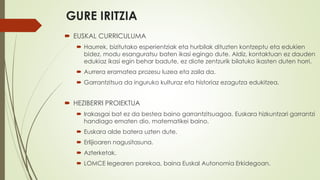 GURE IRITZIA
 EUSKAL CURRICULUMA
 Haurrek, bizitutako esperientziak eta hurbilak dituzten kontzeptu eta edukien
bidez, modu esanguratsu baten ikasi egingo dute. Aldiz, kontaktuan ez dauden
edukiaz ikasi egin behar badute, ez diote zentzurik bilatuko ikasten duten horri.
 Aurrera eramatea prozesu luzea eta zaila da.
 Garrantzitsua da inguruko kulturaz eta historiaz ezagutza edukitzea.
 HEZIBERRI PROIEKTUA
 Irakasgai bat ez da bestea baino garrantzitsuagoa. Euskara hizkuntzari garrantzi
handiago ematen dio, matematikei baino.
 Euskara alde batera uzten dute.
 Erlijioaren nagusitasuna.
 Azterketak.
 LOMCE legearen parekoa, baina Euskal Autonomia Erkidegoan.
 