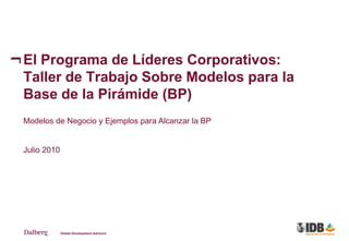 El Programa de Líderes Corporativos:
Taller de Trabajo Sobre Modelos para la
Base de la Pirámide (BP)
Modelos de Negocio y Ejemplos para Alcanzar la BP


Julio 2010
 