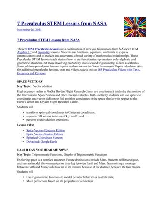 7 Precalculus STEM Lessons from NASA
November 26, 2021
7 Precalculus STEM Lessons from NASA
These STEM Precalculus lessons are a continuation of previous foundations from NASA’s STEM
Algebra 1/2 and Geometry lessons. Students use functions, equations, and limits to express
generalizations and to analyze and understand a broad variety of mathematical relationships. These
Precalculus STEM lessons teach studens how to use functions to represent not only algebraic and
geometric situations, but those involving probability, statistics and trigonometry, as well as calculus.
Some of these precalculus lessons require students to use the Texas Instruments Nspire calculator. Also,
for additional precalculus lessons, texts and videos, take a look at 165 Precalculus Videos with Texts,
Exercises and Reviews.
SPACE VECTORS
Key Topics: Vector addition
High accuracy radars at NASA Dryden Flight Research Center are used to track and relay the position of
the International Space Station and other research vehicles. In this activity, students will use spherical
coordinates and vector addition to find position coordinates of the space shuttle with respect to the
Earth’s center and Dryden Flight Research Center.
Students will
• transform spherical coordinates to Cartesian coordinates;
• represent 3D vectors in terms of i, j, and k; and
• perform vector addition operations.
Lesson Files:
• Space Vectors Educator Edition
• Space Vectors Student Edition
• Spherical Coordinate Systems
• Download: Google Earth
EARTH CAN YOU HEAR ME NOW?
Key Topic: Trigonometric Functions, Graphs of Trigonometric Functions
Exploring space is a complex endeavor. Future destinations include Mars. Students will investigate,
analyze and model the communication time lag between Earth and Mars. Transmitting a message
between Earth and Mars could take up to 20 minutes because of the distance between the two planets.
Students will
• Use trigonometric functions to model periodic behavior or real life data;
• Make predictions based on the properties of a function;
 