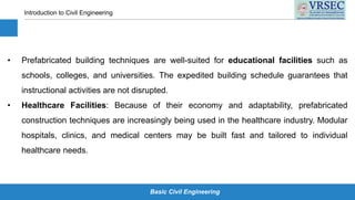 Basic Civil Engineering
Introduction to Civil Engineering
• Prefabricated building techniques are well-suited for educational facilities such as
schools, colleges, and universities. The expedited building schedule guarantees that
instructional activities are not disrupted.
• Healthcare Facilities: Because of their economy and adaptability, prefabricated
construction techniques are increasingly being used in the healthcare industry. Modular
hospitals, clinics, and medical centers may be built fast and tailored to individual
healthcare needs.
 