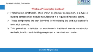 Basic Civil Engineering
Introduction to Civil Engineering
What is a Prefabricated Building?
 Prefabricated construction, often known as modular construction, is a type of
building component or module manufactured in a regulated industrial setting.
 These components are then delivered to the building site and put together to
form a full structure.
 This procedure substitutes or supplements traditional on-site construction
methods, in which each building component is manufactured on-site.
 