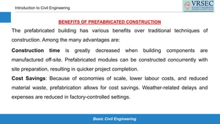 Basic Civil Engineering
Introduction to Civil Engineering
BENEFITS OF PREFABRICATED CONSTRUCTION
The prefabricated building has various benefits over traditional techniques of
construction. Among the many advantages are:
Construction time is greatly decreased when building components are
manufactured off-site. Prefabricated modules can be constructed concurrently with
site preparation, resulting in quicker project completion.
Cost Savings: Because of economies of scale, lower labour costs, and reduced
material waste, prefabrication allows for cost savings. Weather-related delays and
expenses are reduced in factory-controlled settings.
 