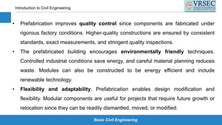 Basic Civil Engineering
Introduction to Civil Engineering
• Prefabrication improves quality control since components are fabricated under
rigorous factory conditions. Higher-quality constructions are ensured by consistent
standards, exact measurements, and stringent quality inspections.
• The prefabricated building encourages environmentally friendly techniques.
Controlled industrial conditions save energy, and careful material planning reduces
waste. Modules can also be constructed to be energy efficient and include
renewable technology.
• Flexibility and adaptability: Prefabrication enables design modification and
flexibility. Modular components are useful for projects that require future growth or
relocation since they can be readily dismantled, moved, or modified.
 