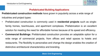 Basic Civil Engineering
Introduction to Civil Engineering
Prefabricated Building Applications
Prefabricated construction methods have grown in popularity across a wide range of
industries and project types:
• Prefabricated construction is commonly used in residential projects such as single-
family homes, townhouses, and apartment complexes. Prefabrication is an excellent
solution for meeting the need for affordable homes because of its speed and efficiency.
• Commercial Buildings: Prefabricated construction provides an adaptable option for a
wide range of commercial projects, from offices and retail spaces to hotels and
restaurants. The flexibility to personalize and change the design enables the creation of
distinctive architectural characteristics and branding.
 