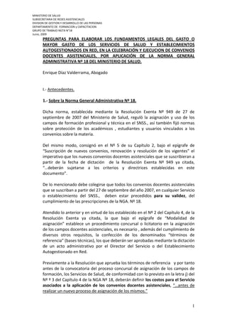 MINISTERIO DE SALUD
SUBSECRETARIA DE REDES ASISTENCIALES
DIVISION DE GESTION Y DESARROLLO DE LAS PERSONAS
DEPARTAMENTO DE FORMACION y CAPACITACION
GRUPO DE TRABAJO NGTA N°18
Junio, 2009
       PREGUNTAS PARA ELABORAR LOS FUNDAMENTOS LEGALES DEL GASTO O
       MAYOR GASTO DE LOS SERVICIOS DE SALUD Y ESTABLECIMIENTOS
       AUTOGESTIONADOS EN RED, EN LA CELEBRACIÓN Y EJECUCION DE CONVENIOS
       DOCENTES ASISTENCIALES, POR APLICACIÓN DE LA NORMA GENERAL
       ADMINISTRATIVA Nº 18 DEL MINISTERIO DE SALUD.

       Enrique Díaz Valderrama, Abogado


       I.- Antecedentes.

       1.- Sobre la Norma General Administrativa Nº 18.

       Dicha norma, establecida mediante la Resolución Exenta Nº 949 de 27 de
       septiembre de 2007 del Ministerio de Salud, reguló la asignación y uso de los
       campos de formación profesional y técnica en el SNSS., así también fijó normas
       sobre protección de los académicos , estudiantes y usuarios vinculados a los
       convenios sobre la materia.

       Del mismo modo, consignó en el Nº 5 de su Capítulo 2, bajo el epígrafe de
       “Suscripción de nuevos convenios, renovación y resolución de los vigentes” el
       imperativo que los nuevos convenios docentes asistenciales que se suscribieran a
       partir de la fecha de dictación de la Resolución Exenta Nº 949 ya citada,
       “…deberán sujetarse a los criterios y directrices establecidas en este
       documento”.

       De lo mencionado debe colegirse que todos los convenios docentes asistenciales
       que se suscriban a partir del 27 de septiembre del año 2007, en cualquier Servicio
       o establecimiento del SNSS., deben estar precedidos para su validez, del
       cumplimiento de las prescripciones de la NGA. Nº 18.

       Atendido lo anterior y en virtud de los establecido en el Nº 2 del Capítulo 4, de la
       Resolución Exenta ya citada, la que bajo el epígrafe de “Modalidad de
       asignación” establece un procedimiento concursal o licitatorio en la asignación
       de los campos docentes asistenciales, es necesario , además del cumplimiento de
       diversos otros requisitos, la confección de los denominados “términos de
       referencia” (bases técnicas), los que deberán ser aprobadas mediante la dictación
       de un acto administrativo por el Director del Servicio o del Establecimiento
       Autogestionado en Red.

       Previamente a la Resolución que aprueba los términos de referencia y por tanto
       antes de la convocatoria del proceso concursal de asignación de los campos de
       formación, los Servicios de Salud, de conformidad con lo previsto en la letra j) del
       Nº º 3 del Capítulo 4 de la NGA Nº 18, deberán definir los costos para el Servicio
       asociados a la aplicación de los convenios docentes asistenciales, “…antes de
       realizar un nuevo proceso de asignación de los mismos.”


                                                                                         1
 