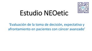Estudio NEOetic
‘Evaluación de la toma de decisión, expectativa y
afrontamiento en pacientes con cáncer avanzado’
 