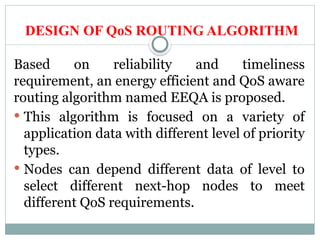 DESIGN OF QoS ROUTING ALGORITHM
Based on reliability and timeliness
requirement, an energy efficient and QoS aware
routing algorithm named EEQA is proposed.
 This algorithm is focused on a variety of
application data with different level of priority
types.
 Nodes can depend different data of level to
select different next-hop nodes to meet
different QoS requirements.
 