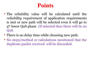 Points
 The reliability value will be calculated until the
reliability requirement of application requirements
is met or new path will be selected even it will go to
4th
lower QoS phase (If selected then there will be no
QoS.
 There is no delay time while choosing new path.
 No steps/method or calculations mentioned that the
duplicate packet received will be discarded.
 