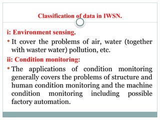 Classification of data in IWSN.
i: Environment sensing.
 It cover the problems of air, water (together
with waster water) pollution, etc.
ii: Condition monitoring:
 The applications of condition monitoring
generally covers the problems of structure and
human condition monitoring and the machine
condition monitoring including possible
factory automation.
 