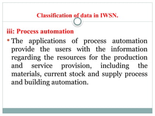 Classification of data in IWSN.
iii: Process automation
 The applications of process automation
provide the users with the information
regarding the resources for the production
and service provision, including the
materials, current stock and supply process
and building automation.
 