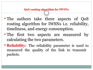 QoS routing algorithm for IWSNs.
 The authors take three aspects of QoS
routing algorithm for IWSNs i.e. reliability,
timeliness, and energy consumption.
 The first two aspects are measured by
calculating the two parameters.
 Reliability: The reliability parameter is used to
measured the quality of the link to transmit
packets.
 