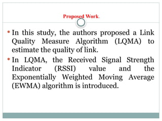 Proposed Work.
 In this study, the authors proposed a Link
Quality Measure Algorithm (LQMA) to
estimate the quality of link.
 In LQMA, the Received Signal Strength
Indicator (RSSI) value and the
Exponentially Weighted Moving Average
(EWMA) algorithm is introduced.
 