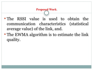 Proposed Work.
 The RSSI value is used to obtain the
communication characteristics (statistical
average value) of the link, and.
 The EWMA algorithm is to estimate the link
quality.
 