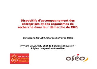 Dispositifs d'accompagnement des
  entreprises et des organismes de
recherche dans leur démarche de R&D


  Christophe COLLET, Chargé d’affaires OSEO


 Myriam VILLARET, Chef de Service Innovation -
         Région Languedoc-Roussillon
 