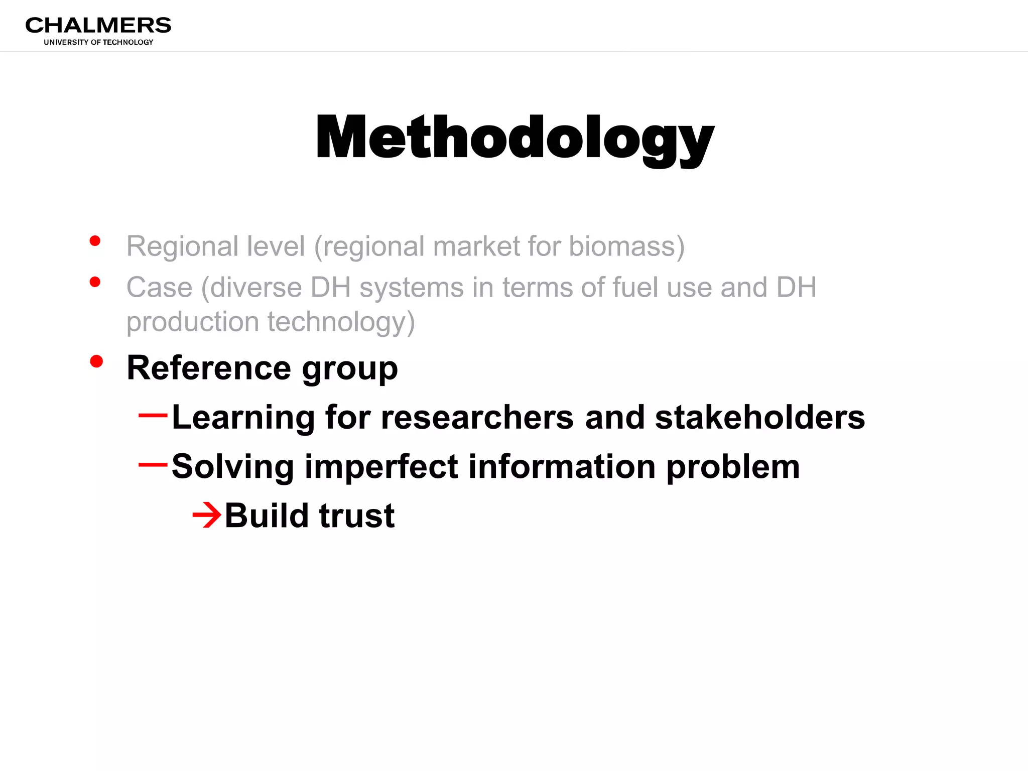 Methodology
• Regional level (regional market for biomass)
• Case (diverse DH systems in terms of fuel use and DH
production technology)
• Reference group
–Learning for researchers and stakeholders
–Solving imperfect information problem
Build trust
 