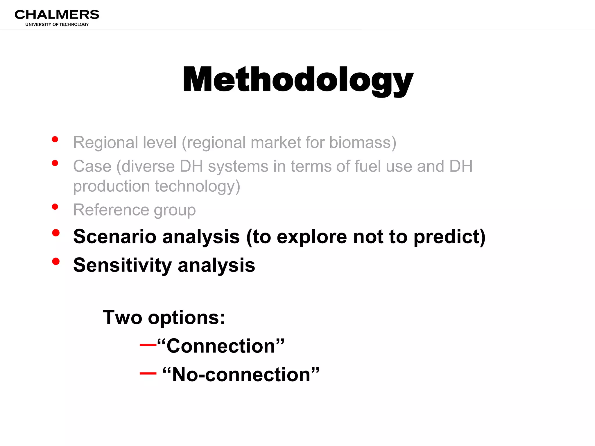 Methodology
• Regional level (regional market for biomass)
• Case (diverse DH systems in terms of fuel use and DH
production technology)
• Reference group
• Scenario analysis (to explore not to predict)
• Sensitivity analysis
Two options:
–“Connection”
– “No-connection”
 